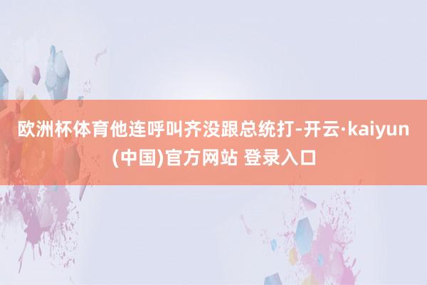 欧洲杯体育他连呼叫齐没跟总统打-开云·kaiyun(中国)官方网站 登录入口