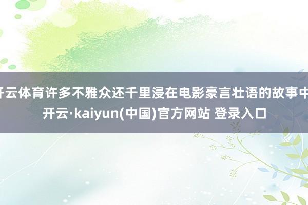 开云体育许多不雅众还千里浸在电影豪言壮语的故事中-开云·kaiyun(中国)官方网站 登录入口