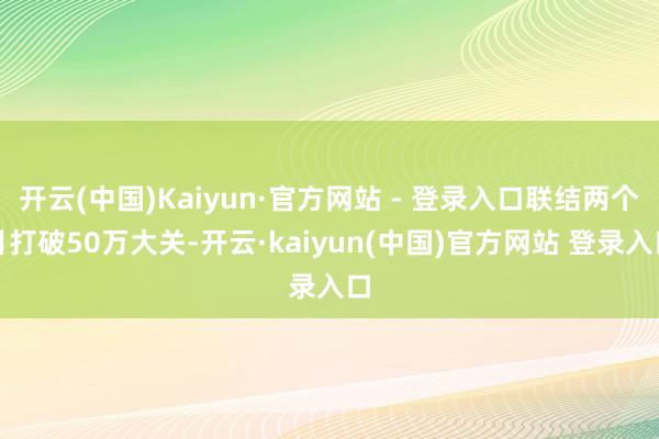 开云(中国)Kaiyun·官方网站 - 登录入口联结两个月打破50万大关-开云·kaiyun(中国)官方网站 登录入口