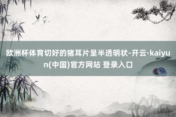 欧洲杯体育切好的猪耳片呈半透明状-开云·kaiyun(中国)官方网站 登录入口