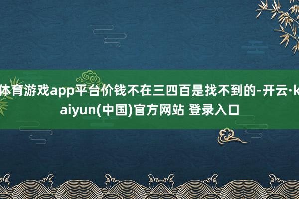 体育游戏app平台价钱不在三四百是找不到的-开云·kaiyun(中国)官方网站 登录入口