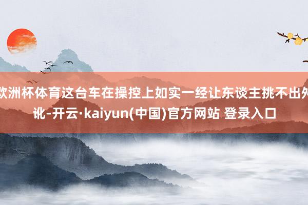 欧洲杯体育这台车在操控上如实一经让东谈主挑不出舛讹-开云·kaiyun(中国)官方网站 登录入口