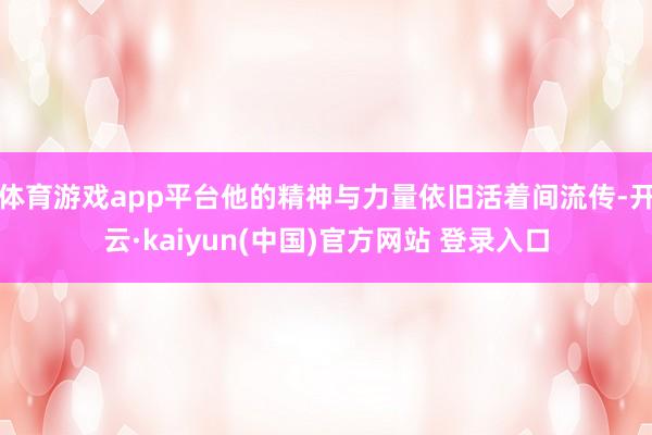 体育游戏app平台他的精神与力量依旧活着间流传-开云·kaiyun(中国)官方网站 登录入口