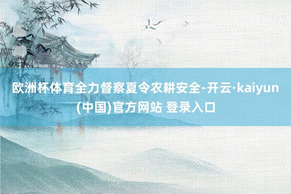 欧洲杯体育全力督察夏令农耕安全-开云·kaiyun(中国)官方网站 登录入口