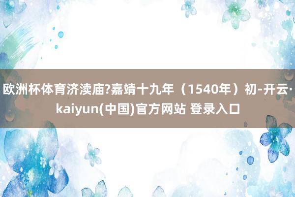 欧洲杯体育济渎庙?嘉靖十九年（1540年）初-开云·kaiyun(中国)官方网站 登录入口