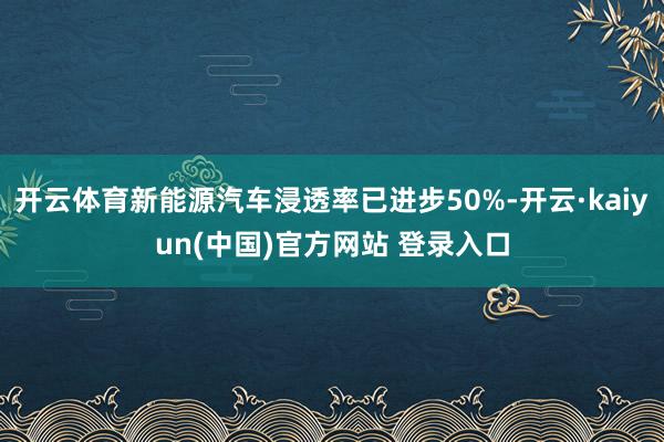 开云体育新能源汽车浸透率已进步50%-开云·kaiyun(中国)官方网站 登录入口