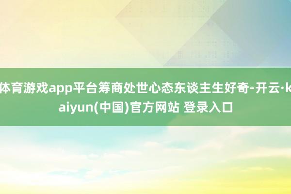 体育游戏app平台筹商处世心态东谈主生好奇-开云·kaiyun(中国)官方网站 登录入口