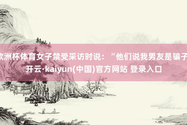 欧洲杯体育女子禁受采访时说：“他们说我男友是骗子-开云·kaiyun(中国)官方网站 登录入口