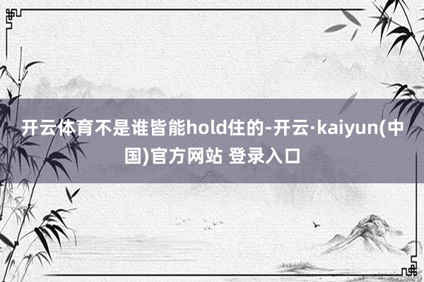 开云体育不是谁皆能hold住的-开云·kaiyun(中国)官方网站 登录入口