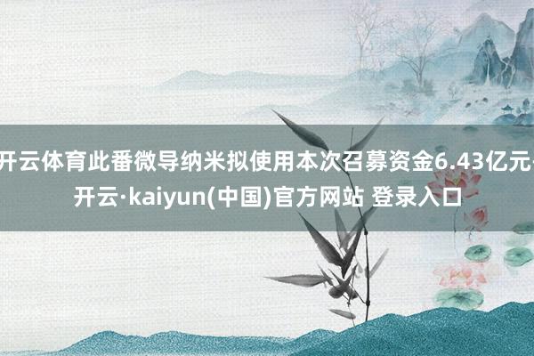 开云体育此番微导纳米拟使用本次召募资金6.43亿元-开云·kaiyun(中国)官方网站 登录入口
