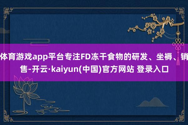 体育游戏app平台专注FD冻干食物的研发、坐褥、销售-开云·kaiyun(中国)官方网站 登录入口