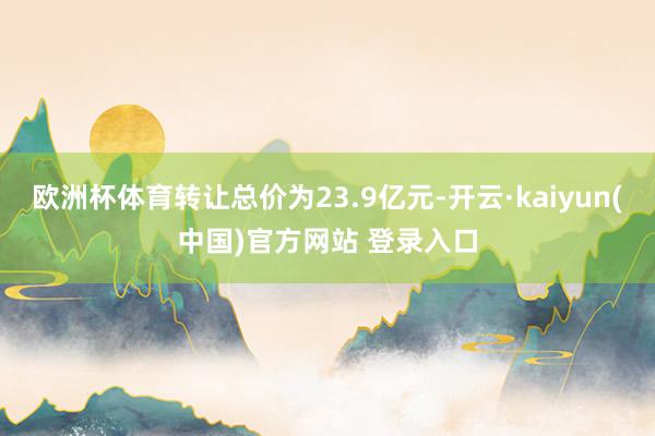 欧洲杯体育转让总价为23.9亿元-开云·kaiyun(中国)官方网站 登录入口