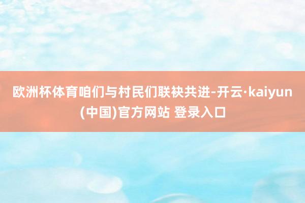 欧洲杯体育咱们与村民们联袂共进-开云·kaiyun(中国)官方网站 登录入口