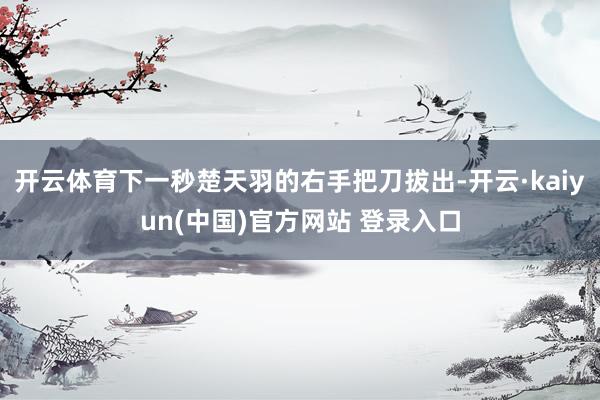 开云体育下一秒楚天羽的右手把刀拔出-开云·kaiyun(中国)官方网站 登录入口