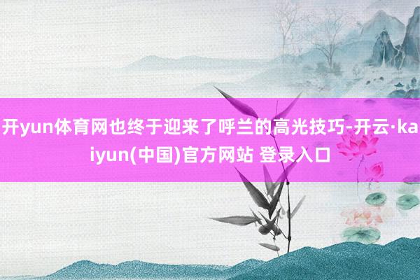 开yun体育网也终于迎来了呼兰的高光技巧-开云·kaiyun(中国)官方网站 登录入口
