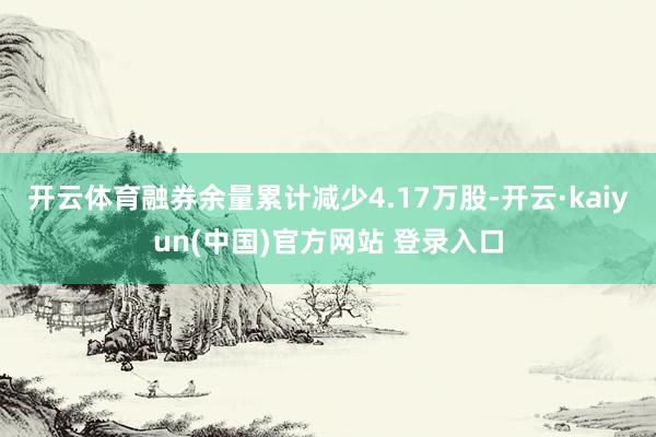 开云体育融券余量累计减少4.17万股-开云·kaiyun(中国)官方网站 登录入口