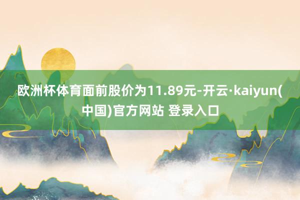 欧洲杯体育面前股价为11.89元-开云·kaiyun(中国)官方网站 登录入口