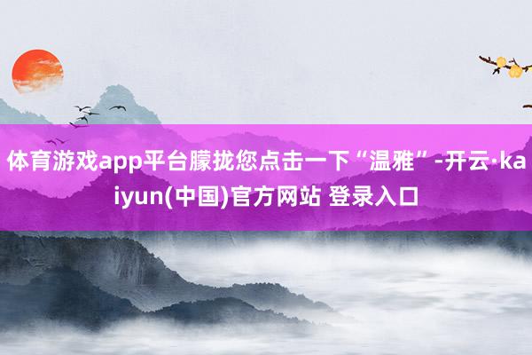 体育游戏app平台朦拢您点击一下“温雅”-开云·kaiyun(中国)官方网站 登录入口