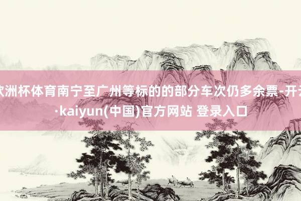 欧洲杯体育南宁至广州等标的的部分车次仍多余票-开云·kaiyun(中国)官方网站 登录入口