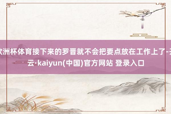 欧洲杯体育接下来的罗晋就不会把要点放在工作上了-开云·kaiyun(中国)官方网站 登录入口