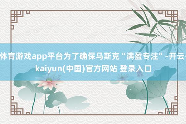 体育游戏app平台为了确保马斯克“满盈专注”-开云·kaiyun(中国)官方网站 登录入口