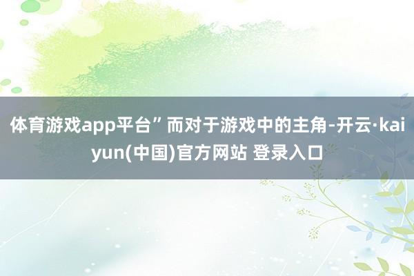 体育游戏app平台”而对于游戏中的主角-开云·kaiyun(中国)官方网站 登录入口