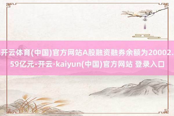 开云体育(中国)官方网站A股融资融券余额为20002.59亿元-开云·kaiyun(中国)官方网站 登录入口