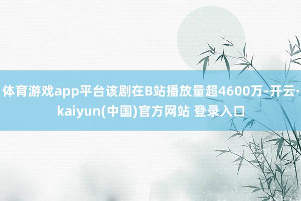 体育游戏app平台该剧在B站播放量超4600万-开云·kaiyun(中国)官方网站 登录入口