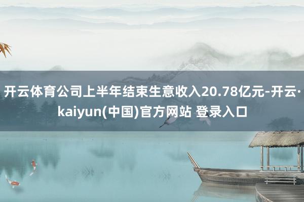 开云体育公司上半年结束生意收入20.78亿元-开云·kaiyun(中国)官方网站 登录入口