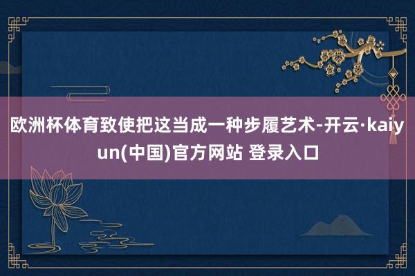 欧洲杯体育致使把这当成一种步履艺术-开云·kaiyun(中国)官方网站 登录入口