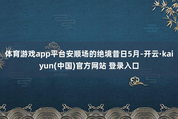 体育游戏app平台安顺场的绝境昔日5月-开云·kaiyun(中国)官方网站 登录入口
