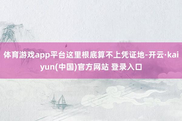 体育游戏app平台这里根底算不上凭证地-开云·kaiyun(中国)官方网站 登录入口