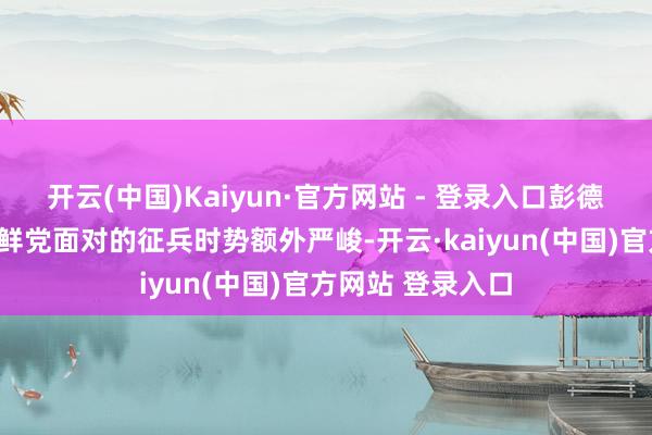 开云(中国)Kaiyun·官方网站 - 登录入口彭德怀曾说起：“朝鲜党面对的征兵时势额外严峻-开云·kaiyun(中国)官方网站 登录入口