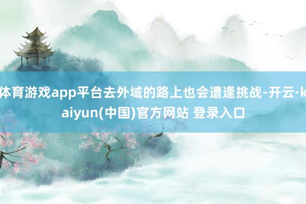 体育游戏app平台去外域的路上也会遭逢挑战-开云·kaiyun(中国)官方网站 登录入口