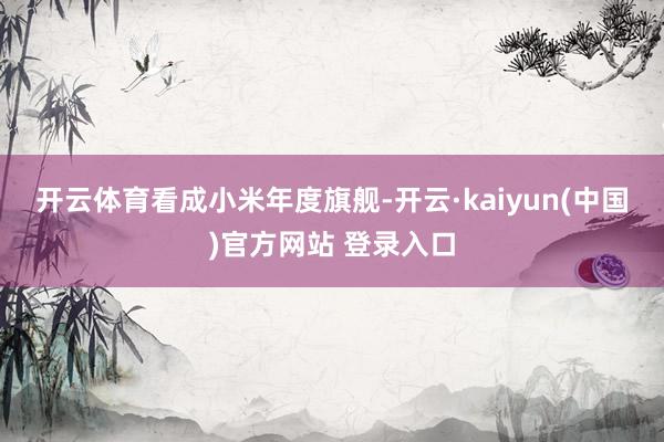 开云体育　　看成小米年度旗舰-开云·kaiyun(中国)官方网站 登录入口