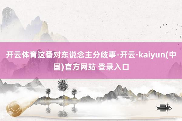 开云体育这番对东说念主分歧事-开云·kaiyun(中国)官方网站 登录入口 开云体育这番对东说念主分歧事-开云·kaiyun(中国)官方网站 登录入口