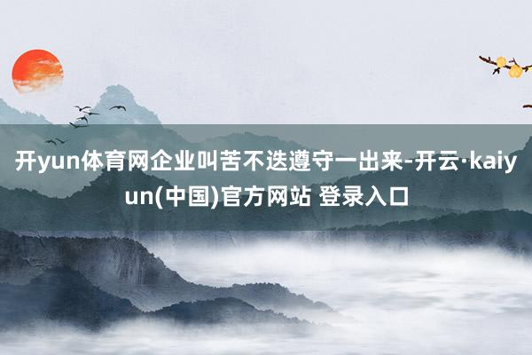 开yun体育网企业叫苦不迭遵守一出来-开云·kaiyun(中国)官方网站 登录入口