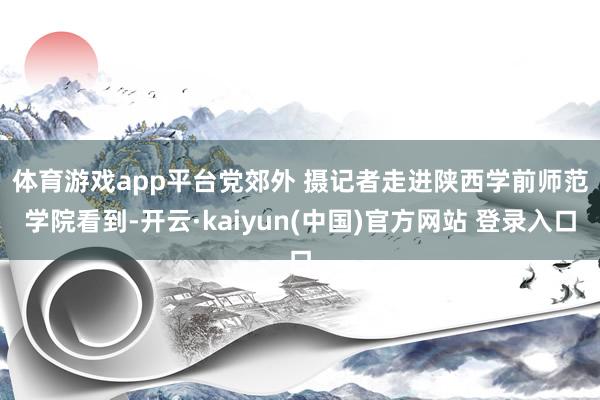体育游戏app平台党郊外 摄 记者走进陕西学前师范学院看到-开云·kaiyun(中国)官方网站 登录入口 体育游戏app平台党郊外 摄 记者走进陕西学前师范学院看到-开云·kaiyun(中国)官方网站 登录入口