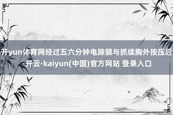 开yun体育网 经过五六分钟电除颤与抓续胸外按压后-开云·kaiyun(中国)官方网站 登录入口 开yun体育网 经过五六分钟电除颤与抓续胸外按压后-开云·kaiyun(中国)官方网站 登录入口