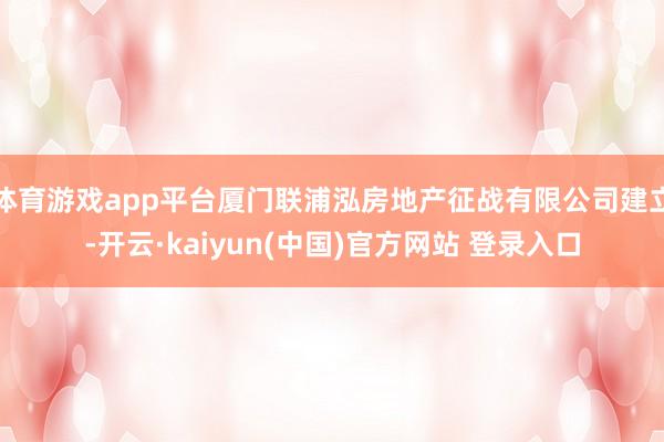 体育游戏app平台厦门联浦泓房地产征战有限公司建立-开云·kaiyun(中国)官方网站 登录入口 体育游戏app平台厦门联浦泓房地产征战有限公司建立-开云·kaiyun(中国)官方网站 登录入口