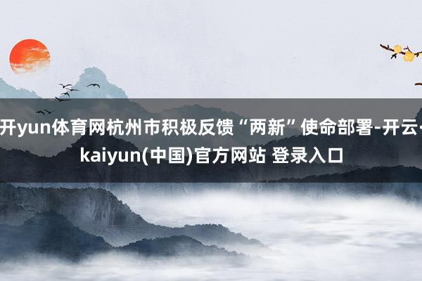 开yun体育网杭州市积极反馈“两新”使命部署-开云·kaiyun(中国)官方网站 登录入口 开yun体育网杭州市积极反馈“两新”使命部署-开云·kaiyun(中国)官方网站 登录入口