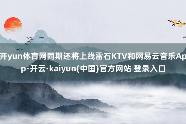 开yun体育网同期还将上线雷石KTV和网易云音乐App-开云·kaiyun(中国)官方网站 登录入口