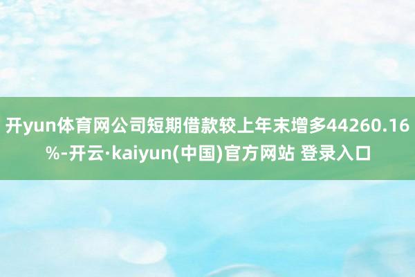 开yun体育网公司短期借款较上年末增多44260.16%-开云·kaiyun(中国)官方网站 登录入口 开yun体育网公司短期借款较上年末增多44260.16%-开云·kaiyun(中国)官方网站 登录入口