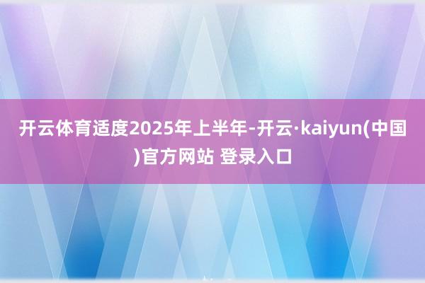 开云体育适度2025年上半年-开云·kaiyun(中国)官方网站 登录入口