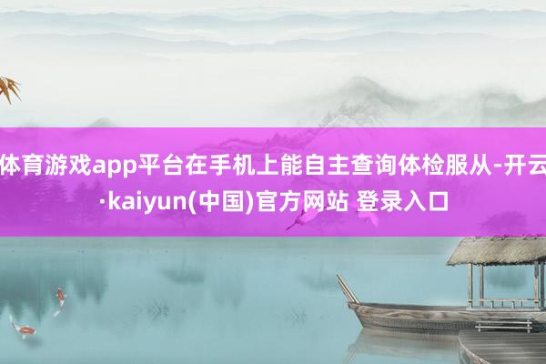 体育游戏app平台在手机上能自主查询体检服从-开云·kaiyun(中国)官方网站 登录入口 体育游戏app平台在手机上能自主查询体检服从-开云·kaiyun(中国)官方网站 登录入口