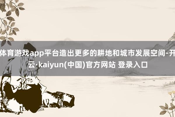 体育游戏app平台造出更多的耕地和城市发展空间-开云·kaiyun(中国)官方网站 登录入口 体育游戏app平台造出更多的耕地和城市发展空间-开云·kaiyun(中国)官方网站 登录入口