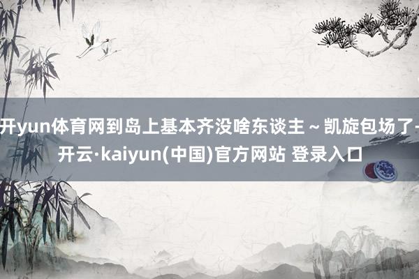 开yun体育网到岛上基本齐没啥东谈主~凯旋包场了-开云·kaiyun(中国)官方网站 登录入口