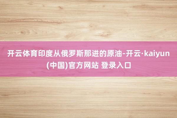开云体育印度从俄罗斯那进的原油-开云·kaiyun(中国)官方网站 登录入口