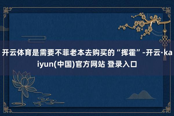 开云体育是需要不菲老本去购买的“挥霍”-开云·kaiyun(中国)官方网站 登录入口 开云体育是需要不菲老本去购买的“挥霍”-开云·kaiyun(中国)官方网站 登录入口