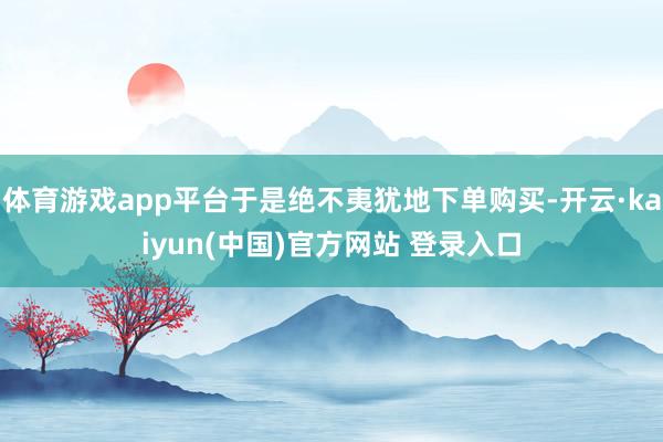 体育游戏app平台于是绝不夷犹地下单购买-开云·kaiyun(中国)官方网站 登录入口